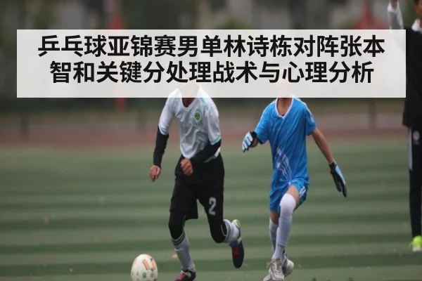乒乓球亚锦赛男单林诗栋对阵张本智和关键分处理战术与心理分析