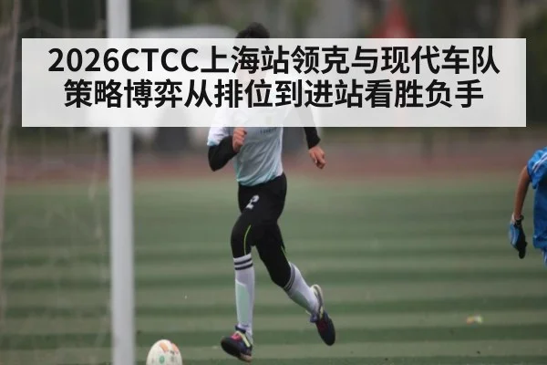 2026CTCC上海站领克与现代车队策略博弈从排位到进站看胜负手