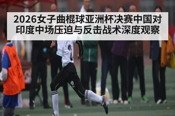 2026女子曲棍球亚洲杯决赛中国对印度中场压迫与反击战术深度观察